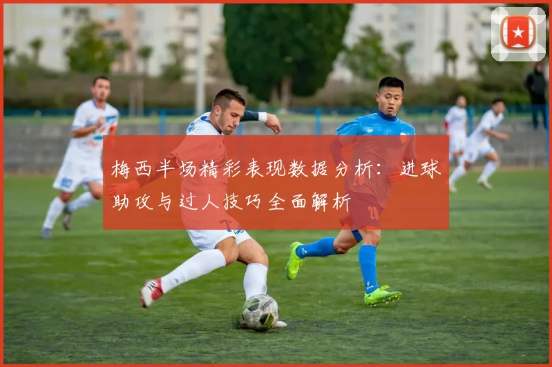 梅西半场精彩表现数据分析：进球助攻与过人技巧全面解析