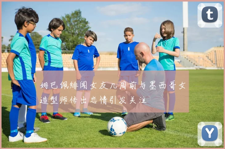 姆巴佩绯闻女友几周前与墨西哥女造型师传出恋情引发关注