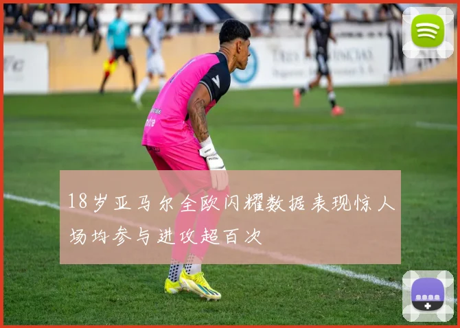 18岁亚马尔全欧闪耀数据表现惊人场均参与进攻超百次