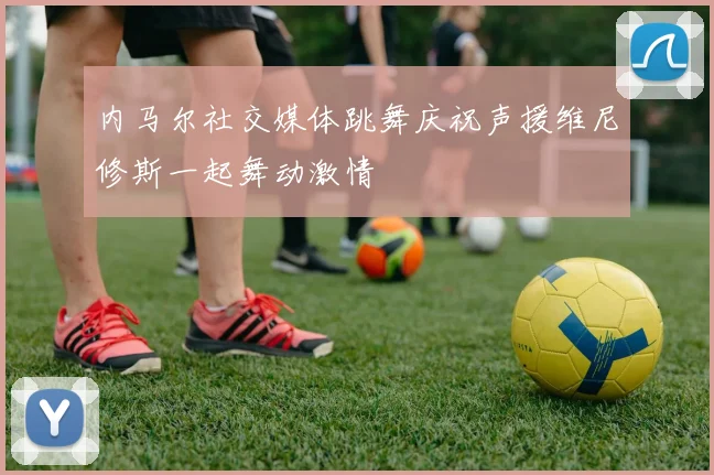 内马尔社交媒体跳舞庆祝声援维尼修斯一起舞动激情