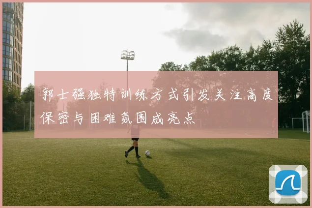 郭士强独特训练方式引发关注高度保密与困难氛围成亮点