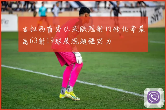 吉拉西首秀以来欧冠射门转化率最高63射19球展现超强实力