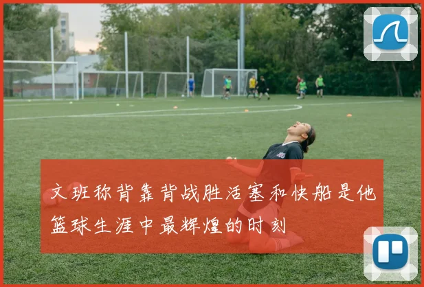文班称背靠背战胜活塞和快船是他篮球生涯中最辉煌的时刻