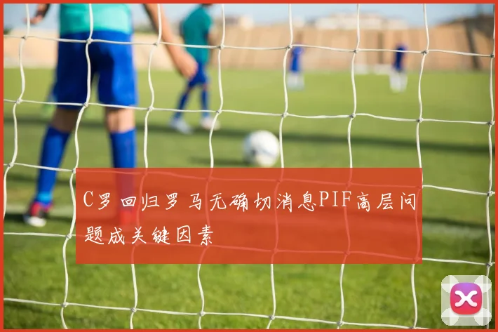 C罗回归罗马无确切消息PIF高层问题成关键因素