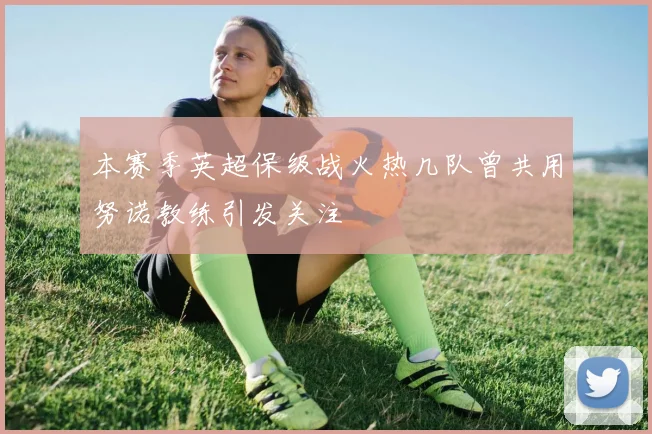 本赛季英超保级战火热几队曾共用努诺教练引发关注