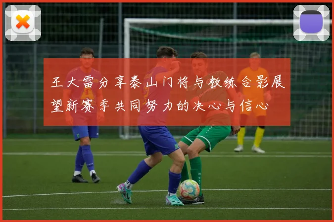 王大雷分享泰山门将与教练合影展望新赛季共同努力的决心与信心