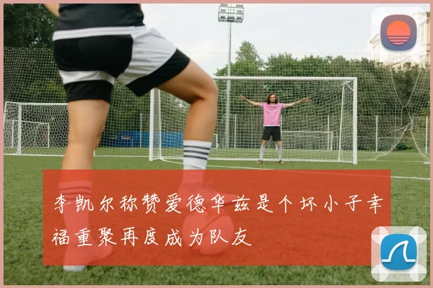 李凯尔称赞爱德华兹是个坏小子幸福重聚再度成为队友