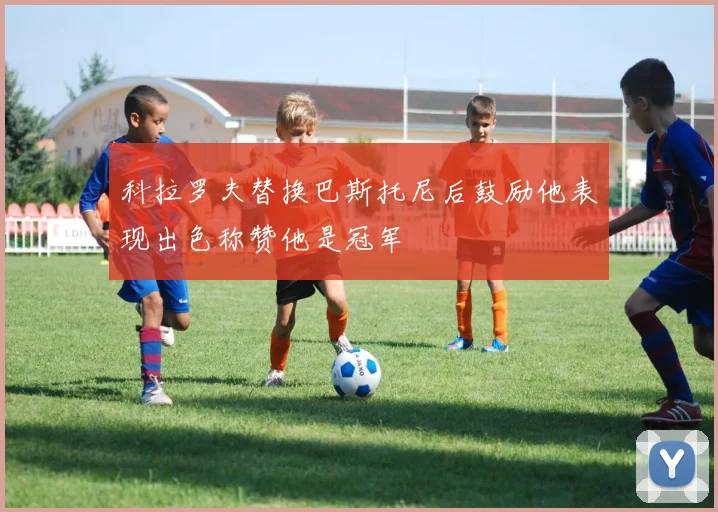 科拉罗夫替换巴斯托尼后鼓励他表现出色称赞他是冠军