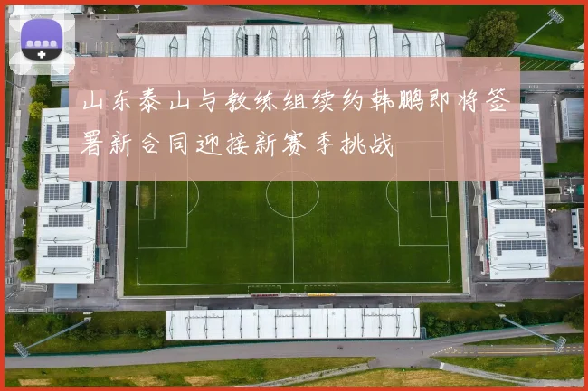 山东泰山与教练组续约韩鹏即将签署新合同迎接新赛季挑战